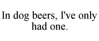 IN DOG BEERS, I'VE ONLY HAD ONE.
