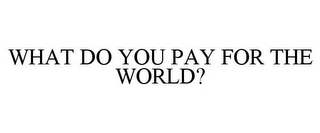 WHAT DO YOU PAY FOR THE WORLD?