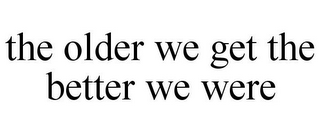 THE OLDER WE GET THE BETTER WE WERE