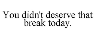 YOU DIDN'T DESERVE THAT BREAK TODAY.