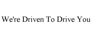 WE'RE DRIVEN TO DRIVE YOU