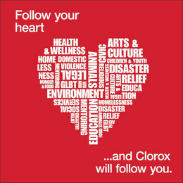 FOLLOW YOUR HEART...AND CLOROX WILL FOLLOW YOU. HEALTH & WELLNESS HOMELESSNESS DOMESTIC VIOLENCE LEGAL GLBT ENVIRONMENT SOCIAL SERVICES ANIMALS EDUCATION MENTORING HUNGER & FOOD DISASTER RELIEF CIVIC RELIGIOUS ARTS & CULTURE CHILDREN & YOUTH