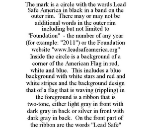 THE MARK IS A CIRCLE WITH THE WORDS LEAD SAFE AMERICA IN BLACK IN A BAND ON THE OUTER RIM. THERE MAY OR MAY NOT BE ADDITIONAL WORDS IN THE OUTER RIM INCLUDING BUT NOT LIMITED TO "FOUNDATION" - THE NUMBER OF ANY YEAR (FOR EXAMPLE: "2011") OR THE FOUNDATION WEBSITE "WWW.LEADSAFEAMERICA.ORG" INSIDE THE CIRCLE IS A BACKGROUND OF A CORNER OF THE AMERICAN FLAG IN RED, WHITE AND BLUE. THIS INCLUDES A BLUE BACKGROUND WITH WHITE STARS AND RED AND WHITE STRIPES AND THE BACKGROUND DESIGN THAT OF A FLAG THAT IS WAVING (RIPPLING) IN THE FOREGROUND IS A RIBBON THAT IS TWO-TONE, EITHER LIGHT GRAY IN FRONT WITH DARK GRAY IN BACK OR SILVER IN FRONT WITH DARK GRAY IN BACK. ON THE FRONT PART OF THE RIBBON ARE THE WORDS "LEAD SAFE"