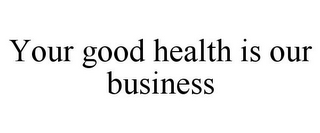 YOUR GOOD HEALTH IS OUR BUSINESS