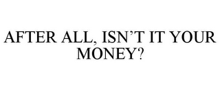 AFTER ALL, ISN'T IT YOUR MONEY?