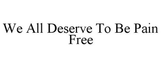 WE ALL DESERVE TO BE PAIN FREE