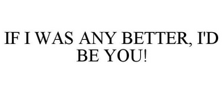 IF I WAS ANY BETTER, I'D BE YOU!