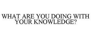 WHAT ARE YOU DOING WITH YOUR KNOWLEDGE?