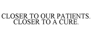 CLOSER TO OUR PATIENTS. CLOSER TO A CURE.