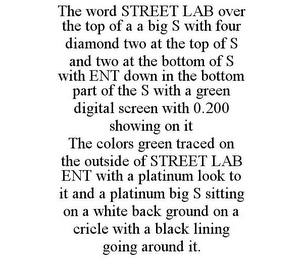 THE WORD STREET LAB OVER THE TOP OF A A BIG S WITH FOUR DIAMOND TWO AT THE TOP OF S AND TWO AT THE BOTTOM OF S WITH ENT DOWN IN THE BOTTOM PART OF THE S WITH A GREEN DIGITAL SCREEN WITH 0.200 SHOWING ON IT THE COLORS GREEN TRACED ON THE OUTSIDE OF STREET LAB ENT WITH A PLATINUM LOOK TO IT AND A PLATINUM BIG S SITTING ON A WHITE BACK GROUND ON A CRICLE WITH A BLACK LINING GOING AROUND IT.