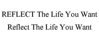 REFLECT THE LIFE YOU WANT REFLECT THE LIFE YOU WANT