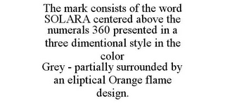 THE MARK CONSISTS OF THE WORD SOLARA CENTERED ABOVE THE NUMERALS 360 PRESENTED IN A THREE DIMENTIONAL STYLE IN THE COLOR GREY - PARTIALLY SURROUNDED BY AN ELIPTICAL ORANGE FLAME DESIGN.