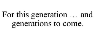 FOR THIS GENERATION ... AND GENERATIONS TO COME.