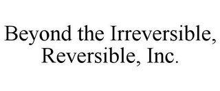 BEYOND THE IRREVERSIBLE, REVERSIBLE, INC.