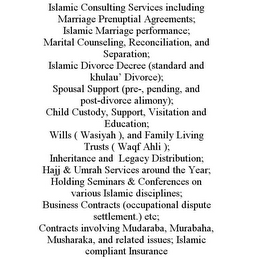 ISLAMIC CONSULTING SERVICES INCLUDING MARRIAGE PRENUPTIAL AGREEMENTS; ISLAMIC MARRIAGE PERFORMANCE; MARITAL COUNSELING, RECONCILIATION, AND SEPARATION; ISLAMIC DIVORCE DECREE (STANDARD AND KHULAU' DIVORCE); SPOUSAL SUPPORT (PRE-, PENDING, AND POST-DIVORCE ALIMONY); CHILD CUSTODY, SUPPORT, VISITATION AND EDUCATION; WILLS ( WASIYAH ), AND FAMILY LIVING TRUSTS ( WAQF AHLI ); INHERITANCE AND LEGACY DISTRIBUTION; HAJJ & UMRAH SERVICES AROUND THE YEAR; HOLDING SEMINARS & CONFERENCES ON VARIOUS ISLAMIC DISCIPLINES; BUSINESS CONTRACTS (OCCUPATIONAL DISPUTE SETTLEMENT.) ETC; CONTRACTS INVOLVING MUDARABA, MURABAHA, MUSHARAKA, AND RELATED ISSUES; ISLAMIC COMPLIANT INSURANCE