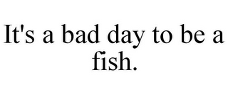 IT'S A BAD DAY TO BE A FISH.