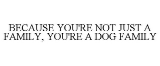 BECAUSE YOU'RE NOT JUST A FAMILY, YOU'RE A DOG FAMILY