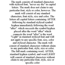 THE MARK CONSISTS OF STANDARD CHARACTERS WITH STYLIZED FONT, "NEVER SAY DIE" IN CAPITAL LETTERS. THE MARK DOES NOT CLAIM TO ANY PARTICULAR FONT, STYLE OR COLOR, HOWEVER. THE MARK WILL CONSIST OF ANY STANDARD CHARACTERS, FONT STYLE, SIZE AND COLOR. THE LETTERS ALL CAPITAL LETTERS CONTAINING AFTER FOLLOWING BY STANDARD STYLIZED SYMBOL HYPHEN IMMEDIATELY FOLLOWING THE WORD "AFTER". WHICH SUCCEEDS THE SYMBOL HYPHEN PLACED AFTER THE WORD "AFTER" WHICH CONNECTS THE WORD "AFTER" IS THE WORD "LIGHT" IN STANDARD STYLIZED FONT AND WILL NOT APPLY TO ANY SPECIFIC FONT, SIZE, COLOR AND STYLIZED CHARACTER. THE MARK WILL CONSIST OF STANDARD CHARACTERS WITHOUT CLAIM TO ANY PARTICULAR FONT, STYLE, SIZE OR COLOR. THE FULL MARK CONTAINING WORD, AFTER, STANDARD HYPHEN SYMBOL, AND WORD LIGHT WILL CONSIST OF STANDARD CHARACTERS WITHOUT CLAIM TO ANY PARTICULAR FONT, STYLE, SIZE OR SPECIFIC COLOR