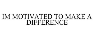 IM MOTIVATED TO MAKE A DIFFERENCE