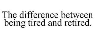 THE DIFFERENCE BETWEEN BEING TIRED AND RETIRED.