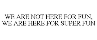 WE ARE NOT HERE FOR FUN, WE ARE HERE FOR SUPER FUN