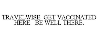 TRAVELWISE GET VACCINATED HERE. BE WELL THERE.