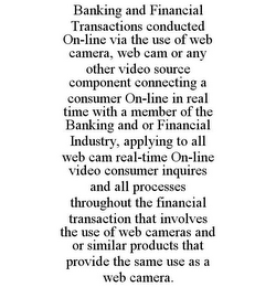 BANKING AND FINANCIAL TRANSACTIONS CONDUCTED ON-LINE VIA THE USE OF WEB CAMERA, WEB CAM OR ANY OTHER VIDEO SOURCE COMPONENT CONNECTING A CONSUMER ON-LINE IN REAL TIME WITH A MEMBER OF THE BANKING AND OR FINANCIAL INDUSTRY, APPLYING TO ALL WEB CAM REAL-TIME ON-LINE VIDEO CONSUMER INQUIRES AND ALL PROCESSES THROUGHOUT THE FINANCIAL TRANSACTION THAT INVOLVES THE USE OF WEB CAMERAS AND OR SIMILAR PRODUCTS THAT PROVIDE THE SAME USE AS A WEB CAMERA.