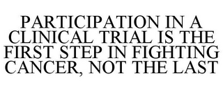 PARTICIPATION IN A CLINICAL TRIAL IS THE FIRST STEP IN FIGHTING CANCER, NOT THE LAST