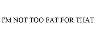 I'M NOT TOO FAT FOR THAT