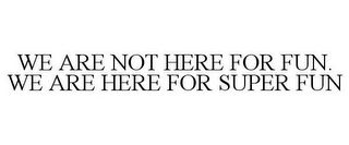 WE ARE NOT HERE FOR FUN. WE ARE HERE FOR SUPER FUN