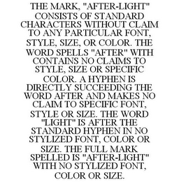 THE MARK, "AFTER-LIGHT" CONSISTS OF STANDARD CHARACTERS WITHOUT CLAIM TO ANY PARTICULAR FONT, STYLE, SIZE, OR COLOR. THE WORD SPELLS "AFTER" WITH CONTAINS NO CLAIMS TO STYLE, SIZE OR SPECIFIC COLOR. A HYPHEN IS DIRECTLY SUCCEEDING THE WORD AFTER AND MAKES NO CLAIM TO SPECIFIC FONT, STYLE OR SIZE. THE WORD "LIGHT" IS AFTER THE STANDARD HYPHEN IN NO STYLIZED FONT, COLOR OR SIZE. THE FULL MARK SPELLED IS "AFTER-LIGHT" WITH NO STYLIZED FONT, COLOR OR SIZE.