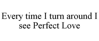 EVERY TIME I TURN AROUND I SEE PERFECT LOVE