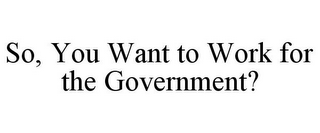 SO, YOU WANT TO WORK FOR THE GOVERNMENT?