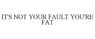 IT'S NOT YOUR FAULT YOU'RE FAT