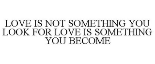 LOVE IS NOT SOMETHING YOU LOOK FOR LOVE IS SOMETHING YOU BECOME