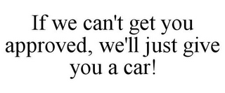 IF WE CAN'T GET YOU APPROVED, WE'LL JUST GIVE YOU A CAR!