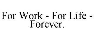 FOR WORK - FOR LIFE - FOREVER.