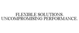 FLEXIBLE SOLUTIONS. UNCOMPROMISING PERFORMANCE.