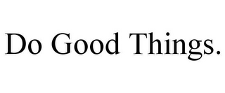 DO GOOD THINGS.