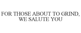 FOR THOSE ABOUT TO GRIND, WE SALUTE YOU