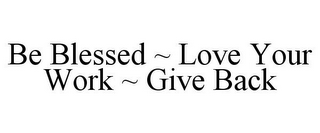 BE BLESSED ~ LOVE YOUR WORK ~ GIVE BACK