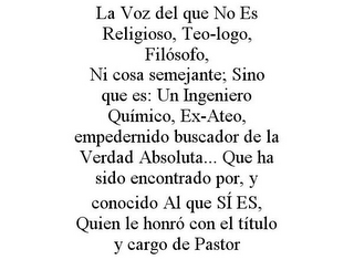 LA VOZ DEL QUE NO ES RELIGIOSO, TEO-LOGO, FILÓSOFO, NI COSA SEMEJANTE; SINO QUE ES: UN INGENIERO QUÍMICO, EX-ATEO, EMPEDERNIDO BUSCADOR DE LA VERDAD ABSOLUTA... QUE HA SIDO ENCONTRADO POR, Y CONOCIDO AL QUE SÍ ES, QUIEN LE HONRÓ CON EL TÍTULO Y CARGO DE PASTOR