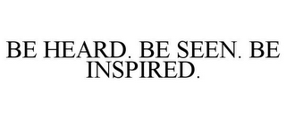 BE HEARD. BE SEEN. BE INSPIRED.