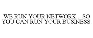 WE RUN YOUR NETWORK... SO YOU CAN RUN YOUR BUSINESS.