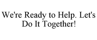 WE'RE READY TO HELP. LET'S DO IT TOGETHER!