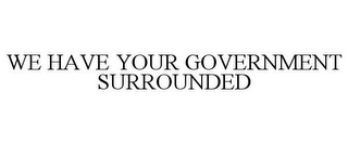 WE HAVE YOUR GOVERNMENT SURROUNDED