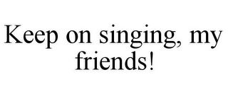 KEEP ON SINGING, MY FRIENDS!