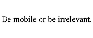 BE MOBILE OR BE IRRELEVANT.