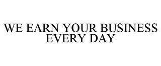 WE EARN YOUR BUSINESS EVERY DAY