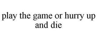 PLAY THE GAME OR HURRY UP AND DIE